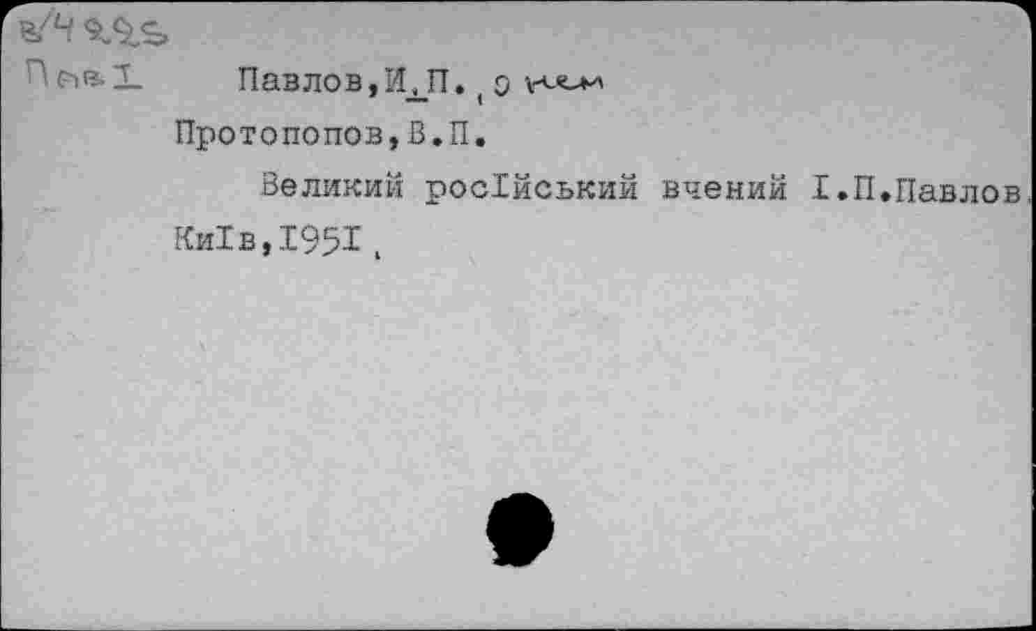 ﻿ъ/Ч
П е>в. X	Павлов,И ДТ. ( о
Протопопов,В.П.
.Великий росХйський вчений 1.П.Павло Ки1в,1951,